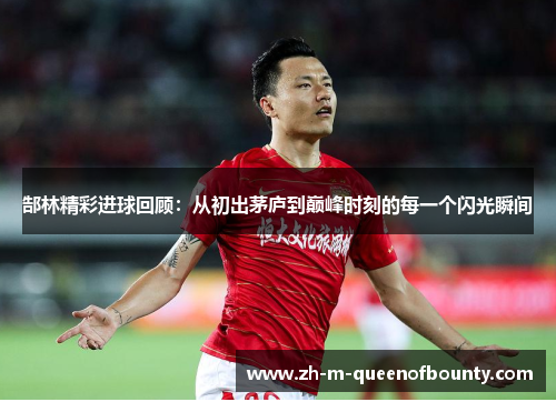 郜林精彩进球回顾：从初出茅庐到巅峰时刻的每一个闪光瞬间