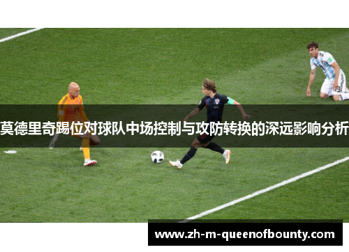 莫德里奇踢位对球队中场控制与攻防转换的深远影响分析 莫德里奇踢位对球队中场控制与攻防转换的深远影响分析
