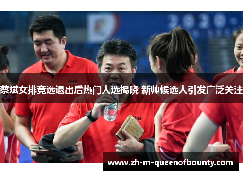 蔡斌女排竞选退出后热门人选揭晓 新帅候选人引发广泛关注 蔡斌女排竞选退出后热门人选揭晓 新帅候选人引发广泛关注