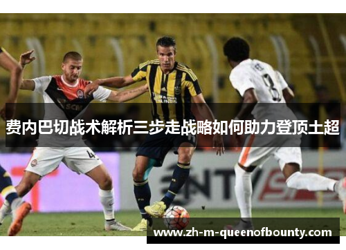 费内巴切战术解析三步走战略如何助力登顶土超 费内巴切战术解析三步走战略如何助力登顶土超