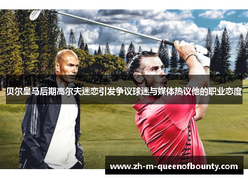 贝尔皇马后期高尔夫迷恋引发争议球迷与媒体热议他的职业态度