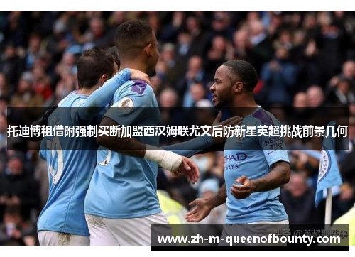 托迪博租借附强制买断加盟西汉姆联尤文后防新星英超挑战前景几何