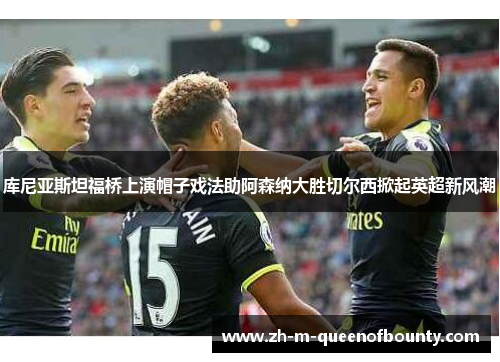 库尼亚斯坦福桥上演帽子戏法助阿森纳大胜切尔西掀起英超新风潮